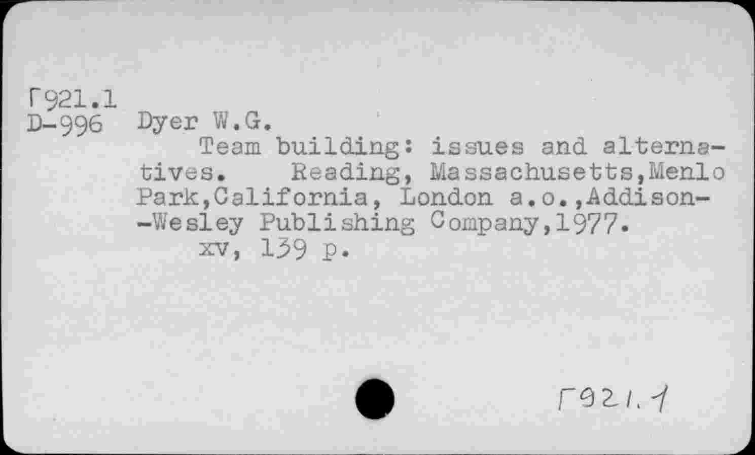 ﻿r921.1
D-996 Dyer W.G.
Team building: issues and alternatives. Reading, Massachusetts,Menlo Park,California, London a.o.,Addison--Wesley Publishing Company,1977.
xv, 139 p.